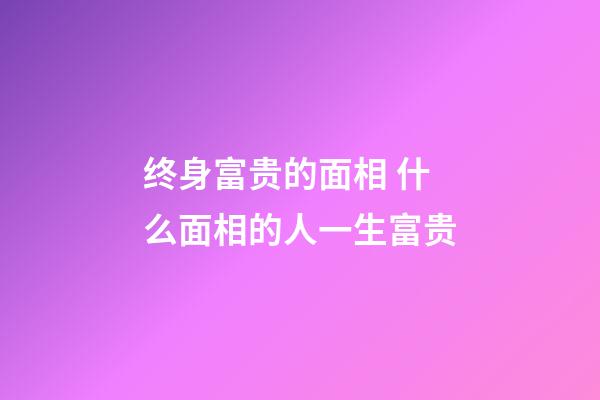 终身富贵的面相 什么面相的人一生富贵